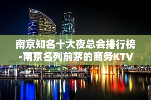 南京知名十大夜总会排行榜-南京名列前茅的商务KTV十大排名