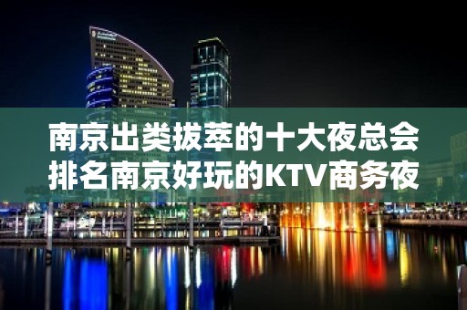 南京出类拔萃的十大夜总会排名南京好玩的KTV商务夜总会预定