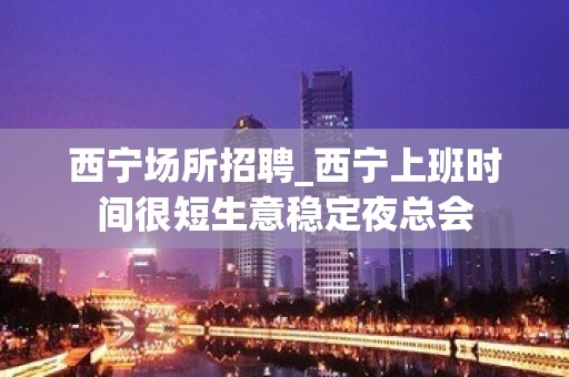 西宁场所招聘_西宁上班时间很短生意稳定夜总会