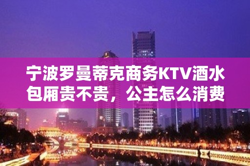 宁波罗曼蒂克商务KTV酒水包厢贵不贵，公主怎么消费。