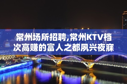 常州场所招聘,常州KTV档次高赚的富人之都夙兴夜寐