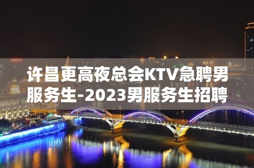 许昌更高夜总会KTV急聘男服务生-2023男服务生招聘