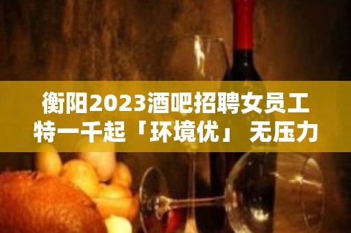 衡阳2023酒吧招聘女员工特一千起「环境优」 无压力