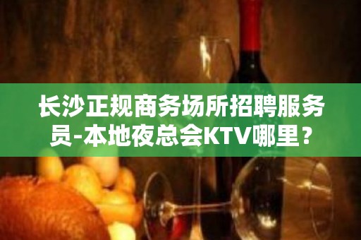 长沙正规商务场所招聘服务员-本地夜总会KTV哪里？