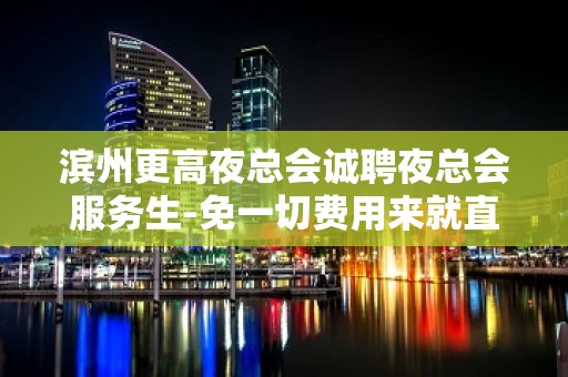 滨州更高夜总会诚聘夜总会服务生-免一切费用来就直接上班