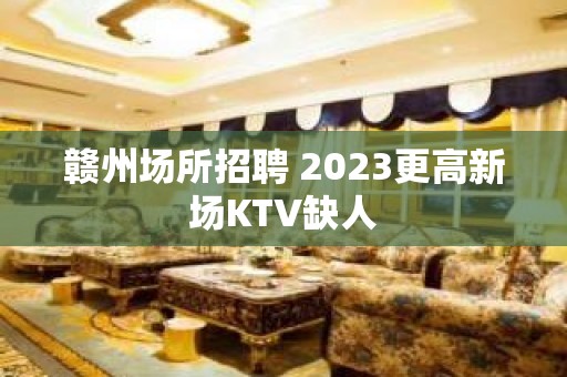 赣州场所招聘 2023更高新场KTV缺人