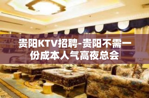 贵阳KTV招聘-贵阳不需一份成本人气高夜总会