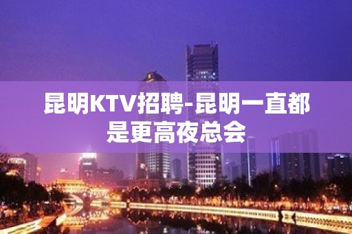 昆明KTV招聘-昆明一直都是更高夜总会