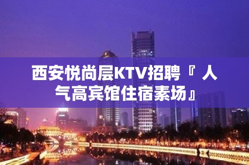 西安悦尚层KTV招聘『 人气高宾馆住宿素场』