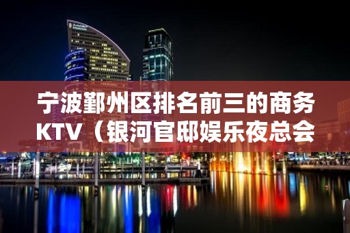 宁波鄞州区排名前三的商务KTV（银河官邸娱乐夜总会）