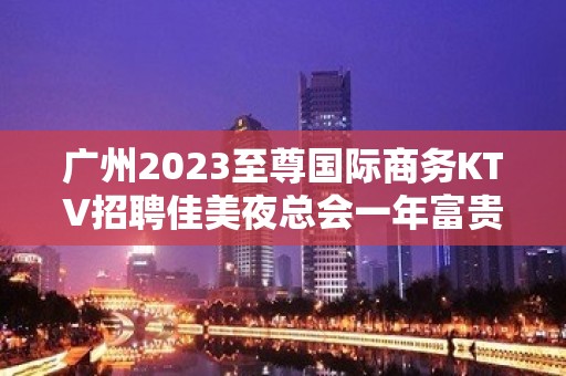 广州2023至尊国际商务KTV招聘佳美夜总会一年富贵十年