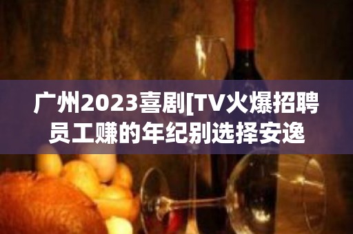 广州2023喜剧[TV火爆招聘员工赚的年纪别选择安逸