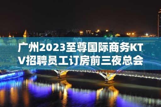 广州2023至尊国际商务KTV招聘员工订房前三夜总会