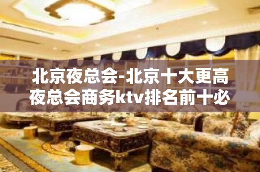 北京夜总会-北京十大更高夜总会商务ktv排名前十必玩的夜总会