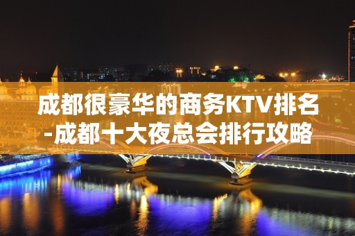 成都很豪华的商务KTV排名-成都十大夜总会排行攻略？