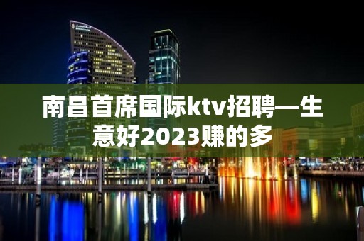 南昌首席国际ktv招聘—生意好2023赚的多