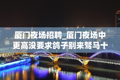 厦门夜场招聘_厦门夜场中更高没要求鸽子别来驽马十驾