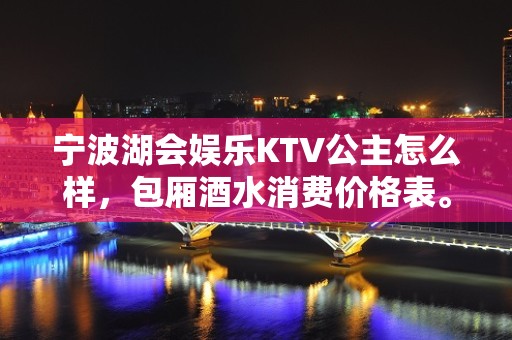 宁波湖会娱乐KTV公主怎么样，包厢酒水消费价格表。