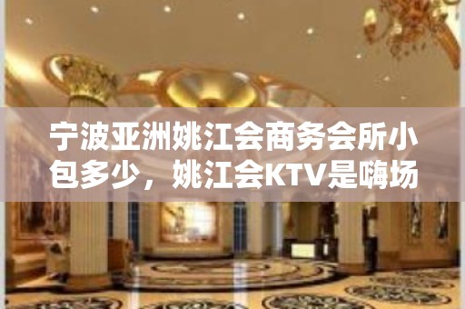 宁波亚洲姚江会商务会所小包多少，姚江会KTV是嗨场吗？