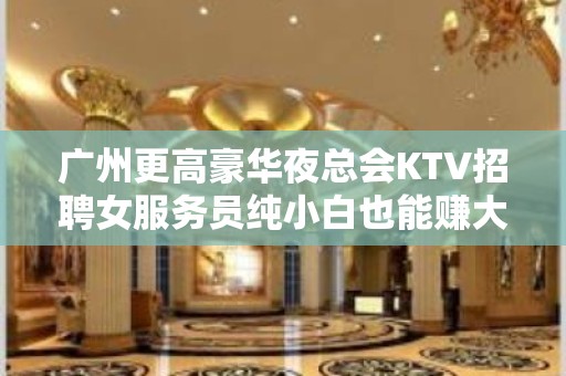 广州更高豪华夜总会KTV招聘女服务员纯小白也能赚大金