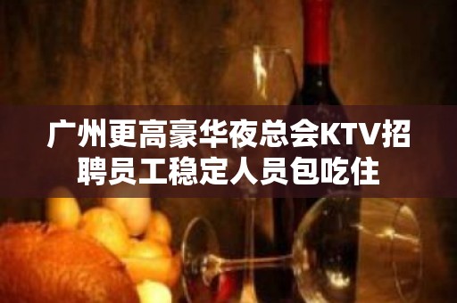 广州更高豪华夜总会KTV招聘员工稳定人员包吃住