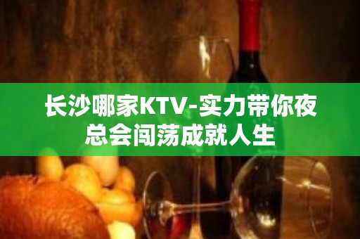 长沙哪家KTV-实力带你夜总会闯荡成就人生