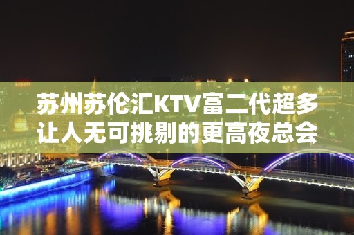 苏州苏伦汇KTV富二代超多让人无可挑剔的更高夜总会