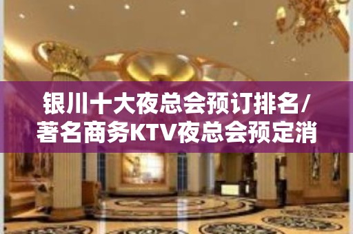 银川十大夜总会预订排名/著名商务KTV夜总会预定消费详情！