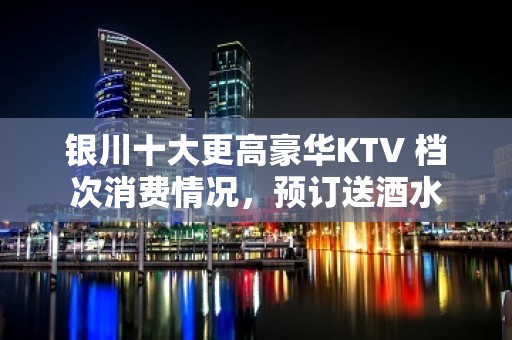 银川十大更高豪华KTV 档次消费情况，预订送酒水