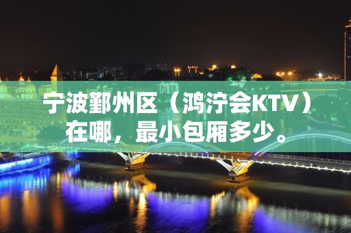 宁波鄞州区（鸿泞会KTV）在哪，最小包厢多少。