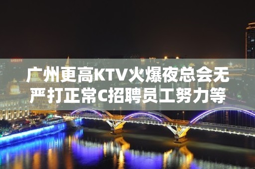 广州更高KTV火爆夜总会无严打正常C招聘员工努力等于回报