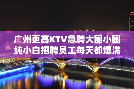 广州更高KTV急聘大圈小圈纯小白招聘员工每天都爆满