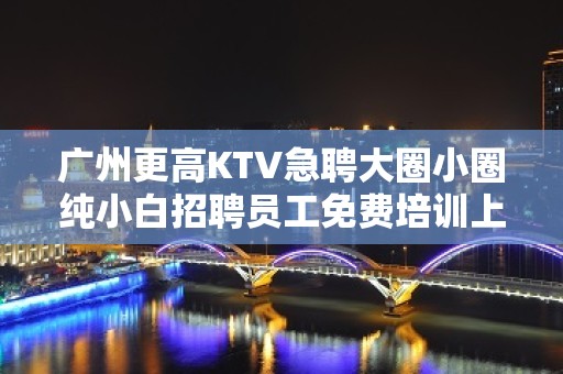 广州更高KTV急聘大圈小圈纯小白招聘员工免费培训上岗