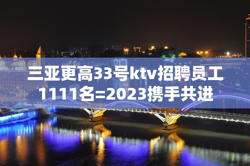 三亚更高33号ktv招聘员工1111名=2023携手共进