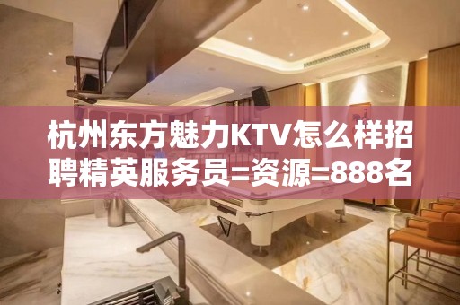 杭州东方魅力KTV怎么样招聘精英服务员=资源=888名