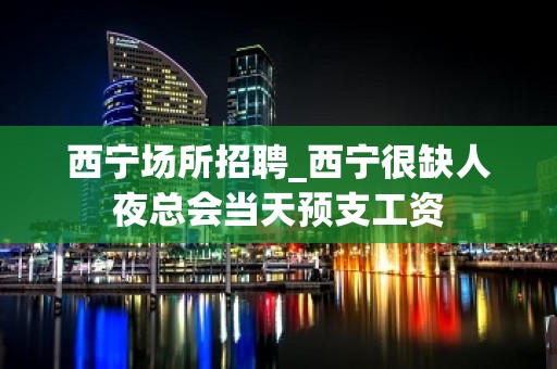 西宁场所招聘_西宁很缺人夜总会当天预支工资