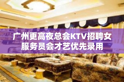 广州更高夜总会KTV招聘女服务员会才艺优先录用