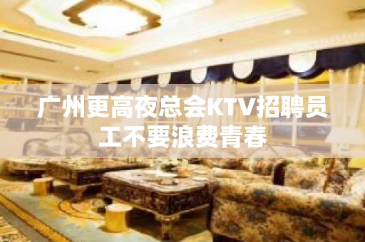 广州更高夜总会KTV招聘员工不要浪费青春