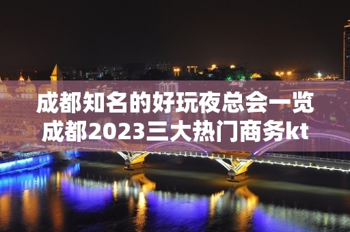 成都知名的好玩夜总会一览成都2023三大热门商务ktv介绍