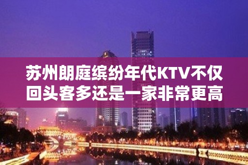 苏州朗庭缤纷年代KTV不仅回头客多还是一家非常更高的KTV