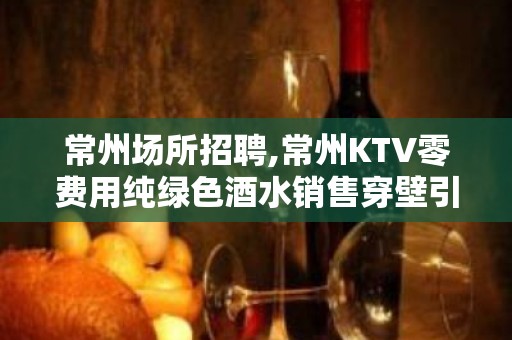 常州场所招聘,常州KTV零费用纯绿色酒水销售穿壁引光