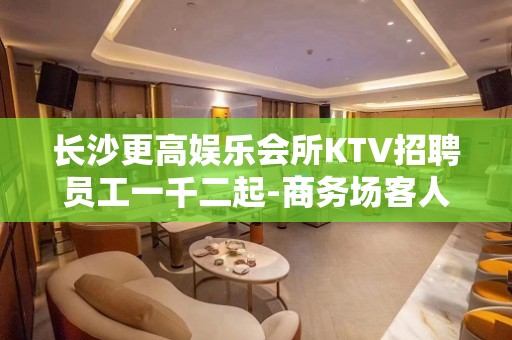 长沙更高娱乐会所KTV招聘员工一千二起-商务场客人素质好