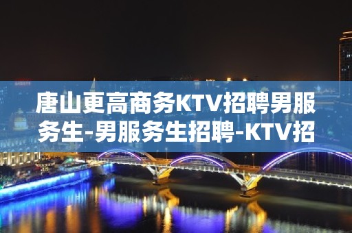 唐山更高商务KTV招聘男服务生-男服务生招聘-KTV招聘