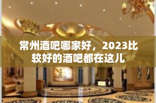 常州酒吧哪家好，2023比较好的酒吧都在这儿