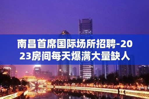 南昌首席国际场所招聘-2023房间每天爆满大量缺人