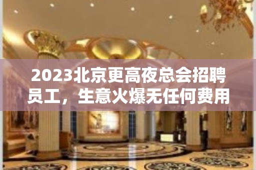 2023北京更高夜总会招聘员工，生意火爆无任何费用