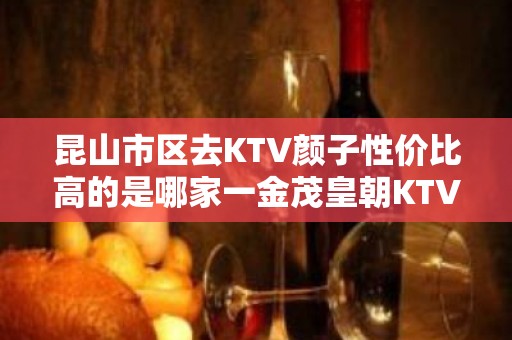 昆山市区去KTV颜子性价比高的是哪家一金茂皇朝KTV