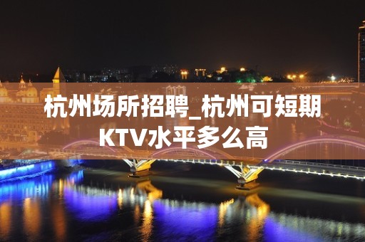 杭州场所招聘_杭州可短期KTV水平多么高