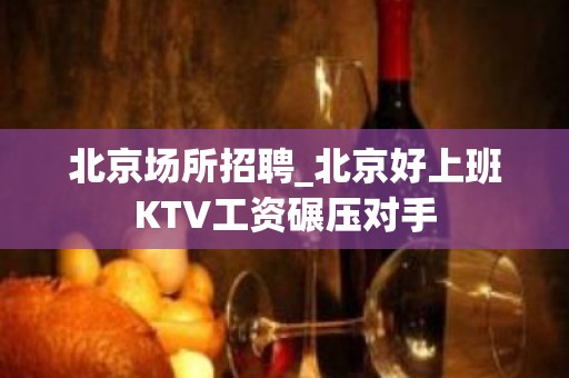 北京场所招聘_北京好上班KTV工资碾压对手