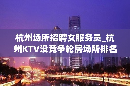 杭州场所招聘女服务员_杭州KTV没竞争轮房场所排名轻松管住